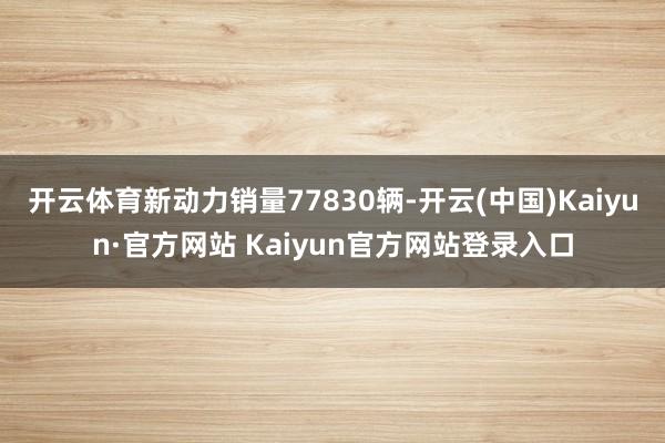 开云体育新动力销量77830辆-开云(中国)Kaiyun·官方网站 Kaiyun官方网站登录入口