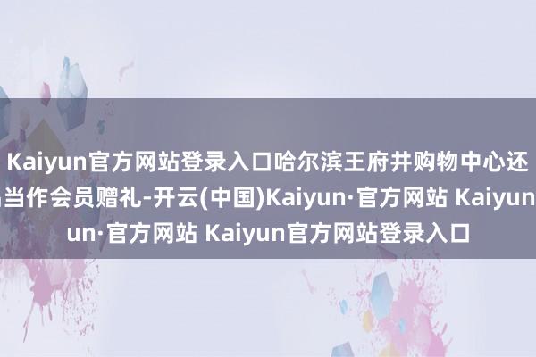 Kaiyun官方网站登录入口哈尔滨王府井购物中心还将哈尔滨特质居品当作会员赠礼-开云(中国)Kaiyun·官方网站 Kaiyun官方网站登录入口
