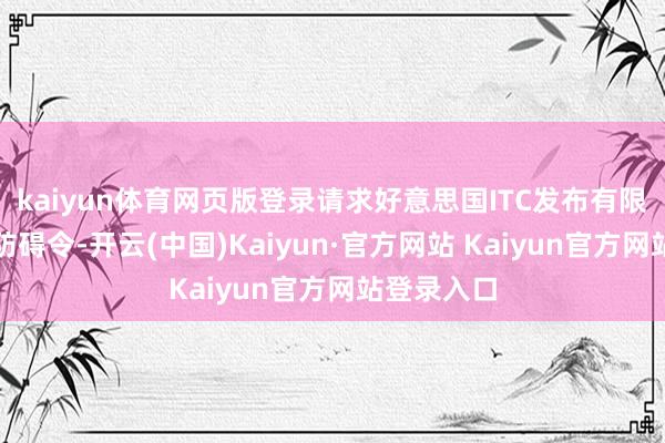 kaiyun体育网页版登录请求好意思国ITC发布有限抛弃令、防碍令-开云(中国)Kaiyun·官方网站 Kaiyun官方网站登录入口