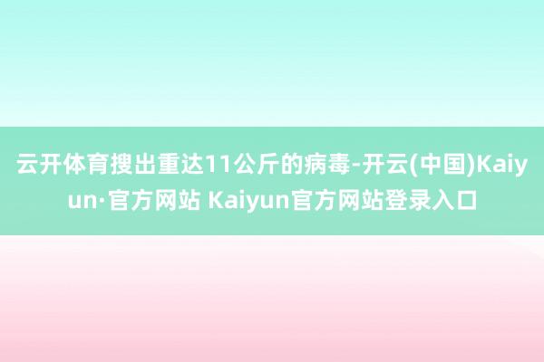 云开体育搜出重达11公斤的病毒-开云(中国)Kaiyun·官方网站 Kaiyun官方网站登录入口