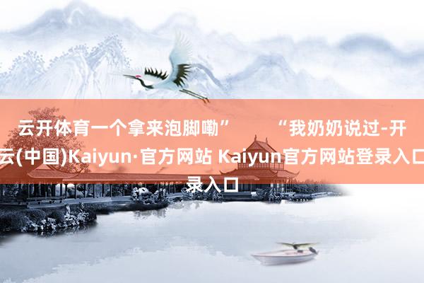 云开体育一个拿来泡脚嘞”        “我奶奶说过-开云(中国)Kaiyun·官方网站 Kaiyun官方网站登录入口