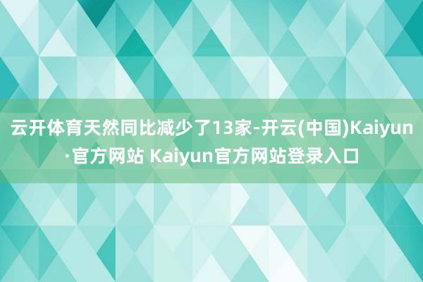 云开体育天然同比减少了13家-开云(中国)Kaiyun·官方网站 Kaiyun官方网站登录入口