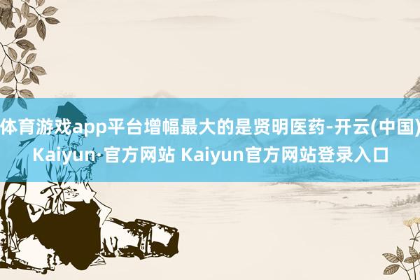 体育游戏app平台增幅最大的是贤明医药-开云(中国)Kaiyun·官方网站 Kaiyun官方网站登录入口