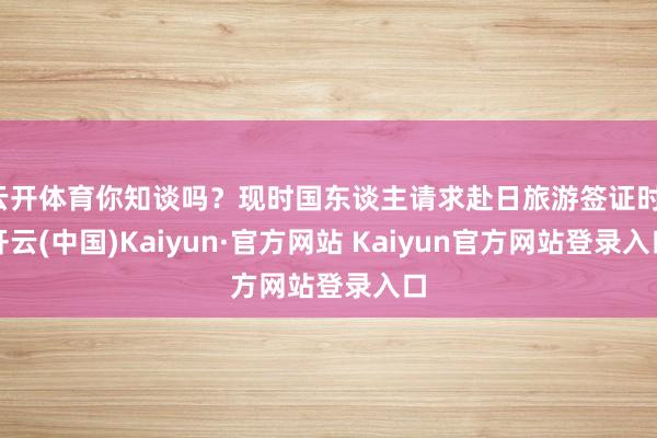 云开体育你知谈吗?现时国东谈主请求赴日旅游签证时-开云(中国)Kaiyun·官方网站 Kaiyun官方网站登录入口