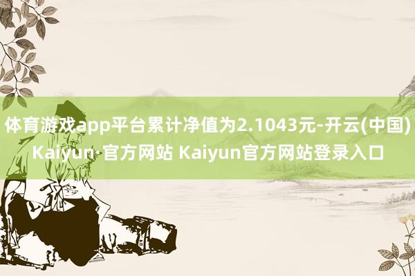 体育游戏app平台累计净值为2.1043元-开云(中国)Kaiyun·官方网站 Kaiyun官方网站登录入口