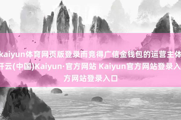 kaiyun体育网页版登录而竞得广信金钱包的运营主体-开云(中国)Kaiyun·官方网站 Kaiyun官方网站登录入口