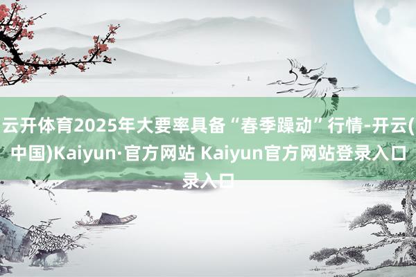 云开体育2025年大要率具备“春季躁动”行情-开云(中国)Kaiyun·官方网站 Kaiyun官方网站登录入口