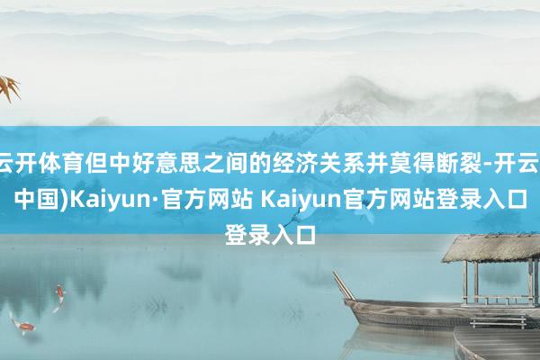 云开体育但中好意思之间的经济关系并莫得断裂-开云(中国)Kaiyun·官方网站 Kaiyun官方网站登录入口