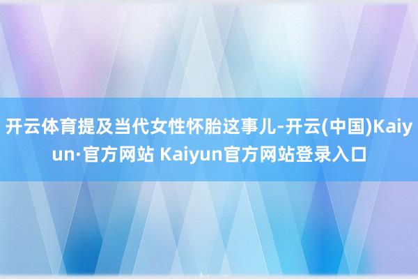 开云体育提及当代女性怀胎这事儿-开云(中国)Kaiyun·官方网站 Kaiyun官方网站登录入口