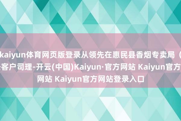 kaiyun体育网页版登录从领先在惠民县香烟专卖局（营销部）担任客户司理-开云(中国)Kaiyun·官方网站 Kaiyun官方网站登录入口
