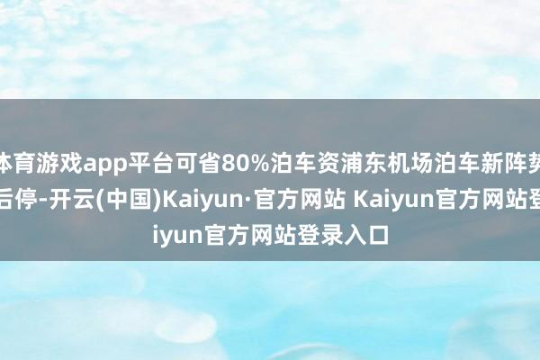 体育游戏app平台可省80%泊车资浦东机场泊车新阵势：先约后停-开云(中国)Kaiyun·官方网站 Kaiyun官方网站登录入口