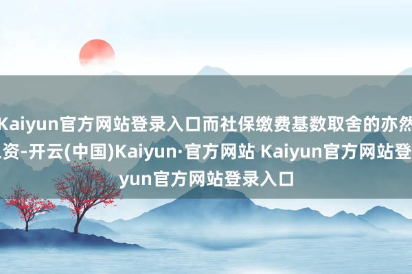 Kaiyun官方网站登录入口而社保缴费基数取舍的亦然平均工资-开云(中国)Kaiyun·官方网站 Kaiyun官方网站登录入口