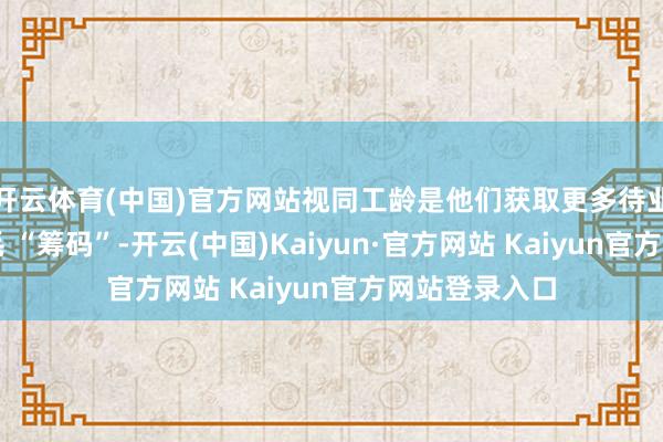开云体育(中国)官方网站视同工龄是他们获取更多待业金补发的不毛 “筹码”-开云(中国)Kaiyun·官方网站 Kaiyun官方网站登录入口