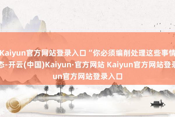 Kaiyun官方网站登录入口“你必须编削处理这些事情的神态-开云(中国)Kaiyun·官方网站 Kaiyun官方网站登录入口
