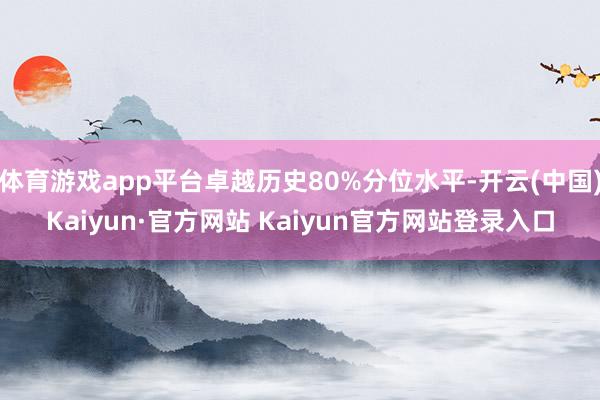 体育游戏app平台卓越历史80%分位水平-开云(中国)Kaiyun·官方网站 Kaiyun官方网站登录入口