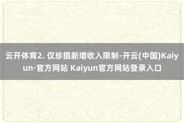云开体育2. 仅珍摄新增收入限制-开云(中国)Kaiyun·官方网站 Kaiyun官方网站登录入口