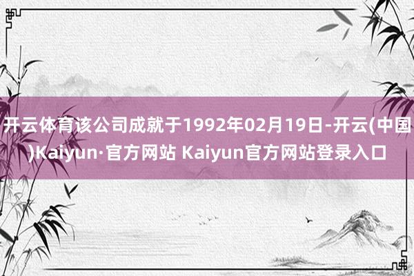 开云体育该公司成就于1992年02月19日-开云(中国)Kaiyun·官方网站 Kaiyun官方网站登录入口