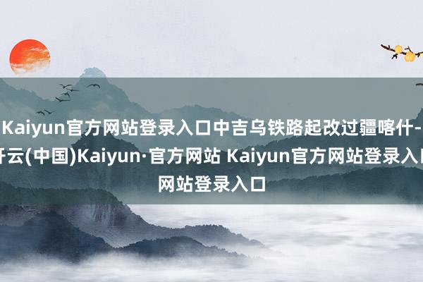 Kaiyun官方网站登录入口中吉乌铁路起改过疆喀什-开云(中国)Kaiyun·官方网站 Kaiyun官方网站登录入口