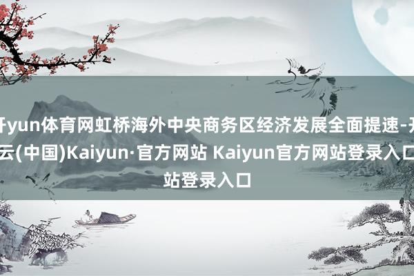 开yun体育网虹桥海外中央商务区经济发展全面提速-开云(中国)Kaiyun·官方网站 Kaiyun官方网站登录入口