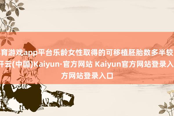 体育游戏app平台乐龄女性取得的可移植胚胎数多半较少-开云(中国)Kaiyun·官方网站 Kaiyun官方网站登录入口