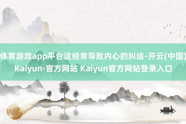 体育游戏app平台这经常导致内心的纠结-开云(中国)Kaiyun·官方网站 Kaiyun官方网站登录入口