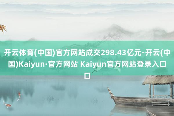 开云体育(中国)官方网站成交298.43亿元-开云(中国)Kaiyun·官方网站 Kaiyun官方网站登录入口