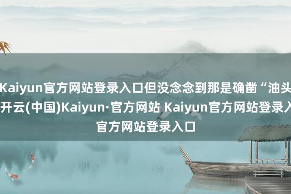 Kaiyun官方网站登录入口但没念念到那是确凿“油头”-开云(中国)Kaiyun·官方网站 Kaiyun官方网站登录入口