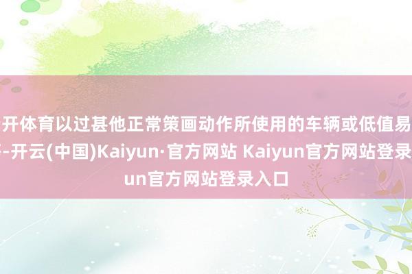 云开体育以过甚他正常策画动作所使用的车辆或低值易耗品等-开云(中国)Kaiyun·官方网站 Kaiyun官方网站登录入口