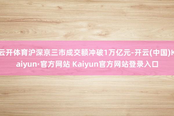 云开体育沪深京三市成交额冲破1万亿元-开云(中国)Kaiyun·官方网站 Kaiyun官方网站登录入口