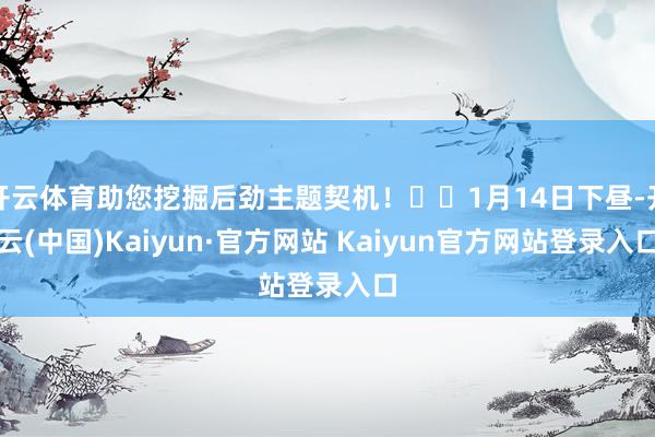 开云体育助您挖掘后劲主题契机! 1月14日下昼-开云(中国)Kaiyun·官方网站 Kaiyun官方网站登录入口