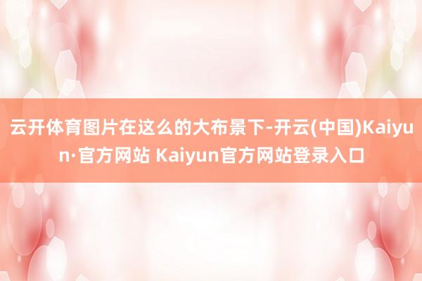 云开体育图片在这么的大布景下-开云(中国)Kaiyun·官方网站 Kaiyun官方网站登录入口
