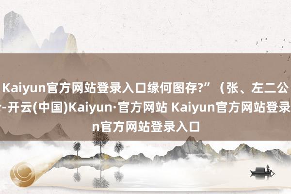 Kaiyun官方网站登录入口缘何图存?”（张、左二公言论-开云(中国)Kaiyun·官方网站 Kaiyun官方网站登录入口