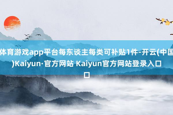 体育游戏app平台每东谈主每类可补贴1件-开云(中国)Kaiyun·官方网站 Kaiyun官方网站登录入口