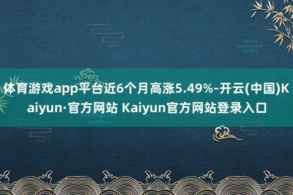 体育游戏app平台近6个月高涨5.49%-开云(中国)Kaiyun·官方网站 Kaiyun官方网站登录入口