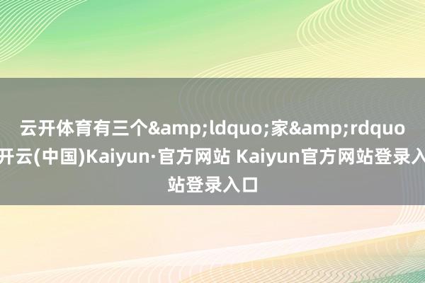云开体育有三个&ldquo;家&rdquo;-开云(中国)Kaiyun·官方网站 Kaiyun官方网站登录入口