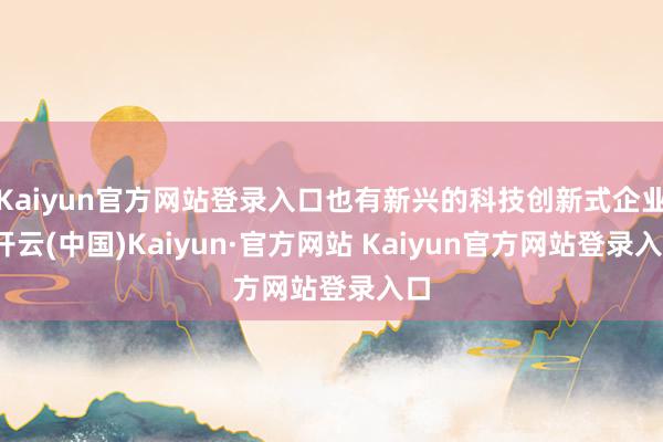 Kaiyun官方网站登录入口也有新兴的科技创新式企业-开云(中国)Kaiyun·官方网站 Kaiyun官方网站登录入口