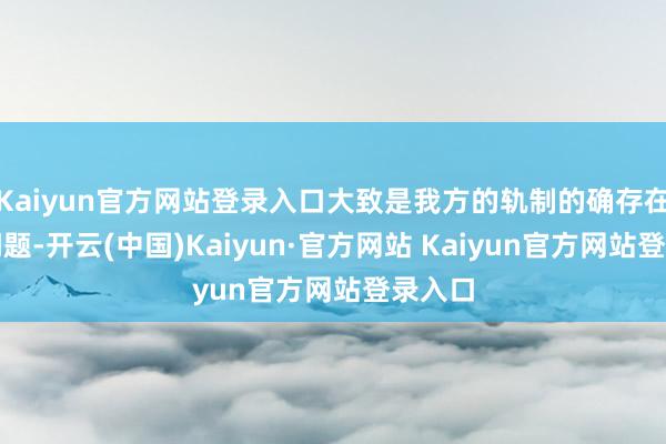 Kaiyun官方网站登录入口大致是我方的轨制的确存在某些问题-开云(中国)Kaiyun·官方网站 Kaiyun官方网站登录入口