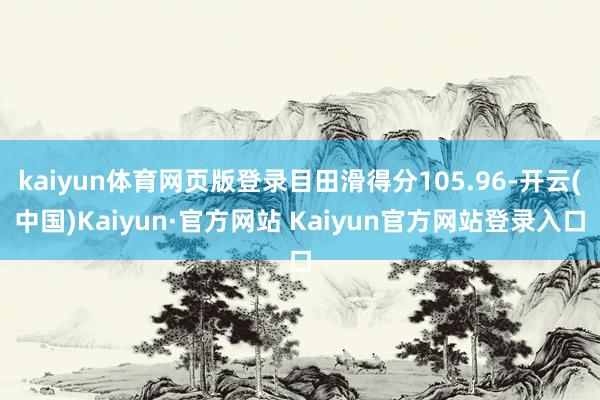 kaiyun体育网页版登录目田滑得分105.96-开云(中国)Kaiyun·官方网站 Kaiyun官方网站登录入口