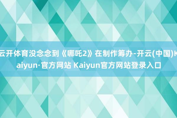 云开体育没念念到《哪吒2》在制作筹办-开云(中国)Kaiyun·官方网站 Kaiyun官方网站登录入口