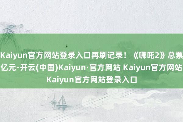 Kaiyun官方网站登录入口再刷记录！《哪吒2》总票房超120亿元-开云(中国)Kaiyun·官方网站 Kaiyun官方网站登录入口