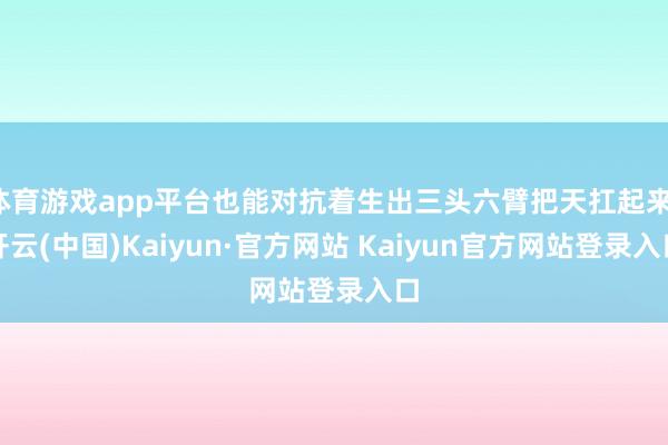 体育游戏app平台也能对抗着生出三头六臂把天扛起来-开云(中国)Kaiyun·官方网站 Kaiyun官方网站登录入口