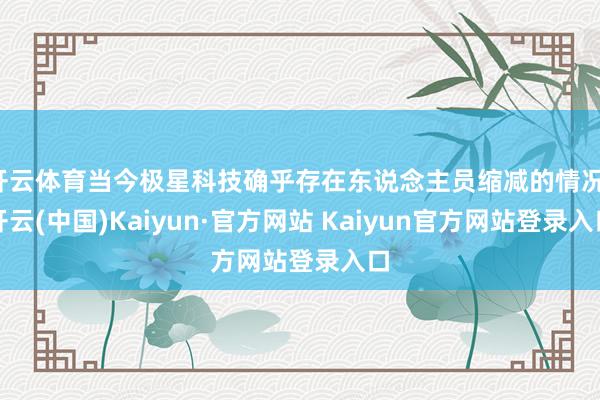 开云体育当今极星科技确乎存在东说念主员缩减的情况-开云(中国)Kaiyun·官方网站 Kaiyun官方网站登录入口