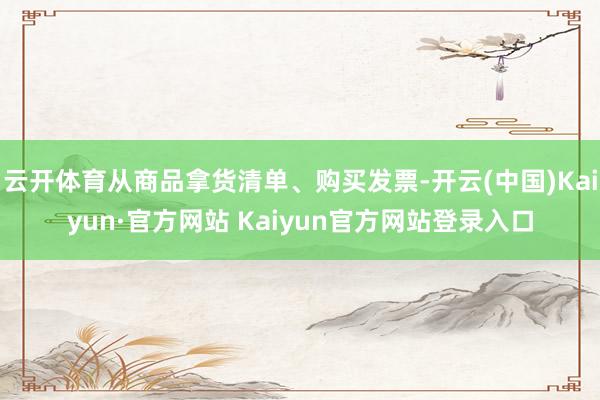 云开体育从商品拿货清单、购买发票-开云(中国)Kaiyun·官方网站 Kaiyun官方网站登录入口