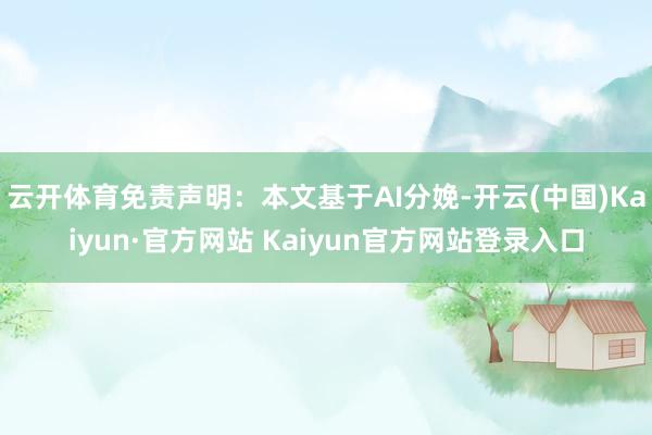 云开体育免责声明:本文基于AI分娩-开云(中国)Kaiyun·官方网站 Kaiyun官方网站登录入口