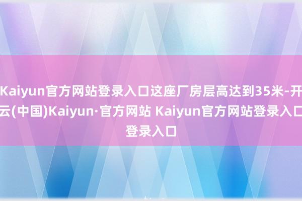 Kaiyun官方网站登录入口这座厂房层高达到35米-开云(中国)Kaiyun·官方网站 Kaiyun官方网站登录入口