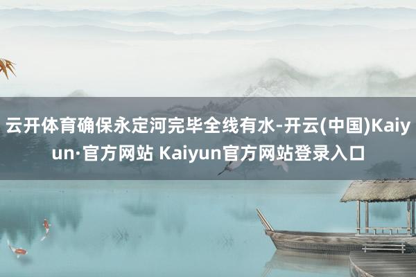 云开体育确保永定河完毕全线有水-开云(中国)Kaiyun·官方网站 Kaiyun官方网站登录入口