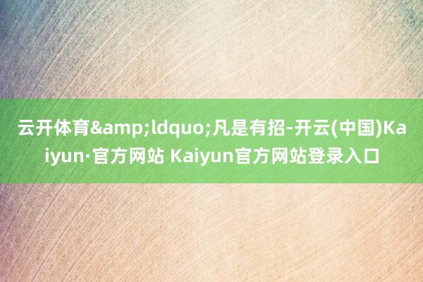 云开体育“凡是有招-开云(中国)Kaiyun·官方网站 Kaiyun官方网站登录入口
