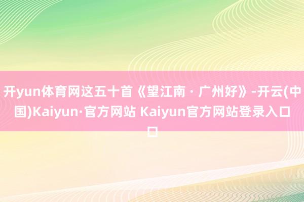 开yun体育网这五十首《望江南 · 广州好》-开云(中国)Kaiyun·官方网站 Kaiyun官方网站登录入口